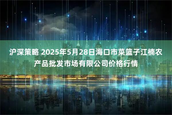 沪深策略 2025年5月28日海口市菜篮子江楠农产品批发市场有限公司价格行情