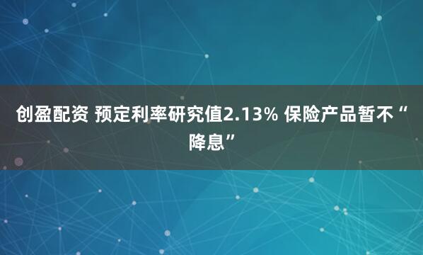 创盈配资 预定利率研究值2.13% 保险产品暂不“降息”