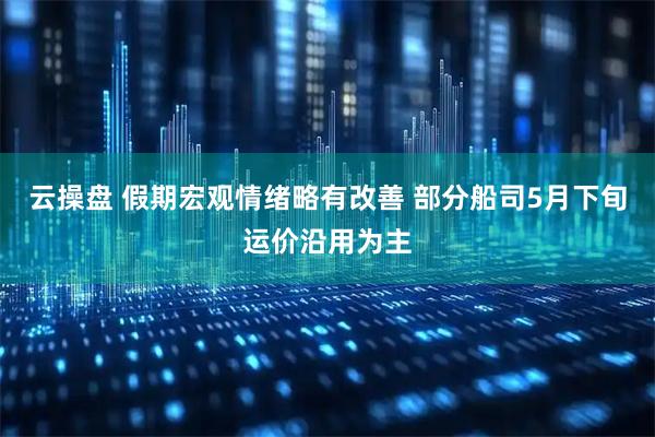 云操盘 假期宏观情绪略有改善 部分船司5月下旬运价沿用为主