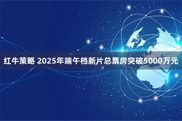 红牛策略 2025年端午档新片总票房突破5000万元