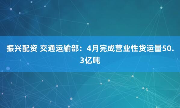 振兴配资 交通运输部：4月完成营业性货运量50.3亿吨