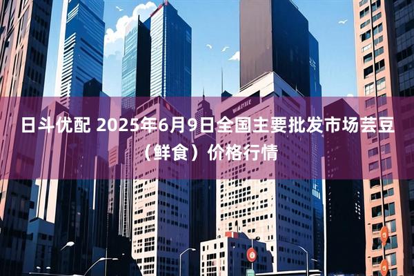 日斗优配 2025年6月9日全国主要批发市场芸豆（鲜食）价格行情