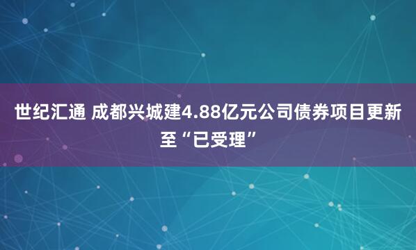 世纪汇通 成都兴城建4.88亿元公司债券项目更新至“已受理”