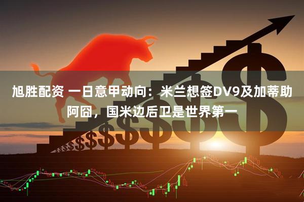 旭胜配资 一日意甲动向：米兰想签DV9及加蒂助阿囧，国米边后卫是世界第一