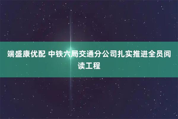 端盛康优配 中铁六局交通分公司扎实推进全员阅读工程