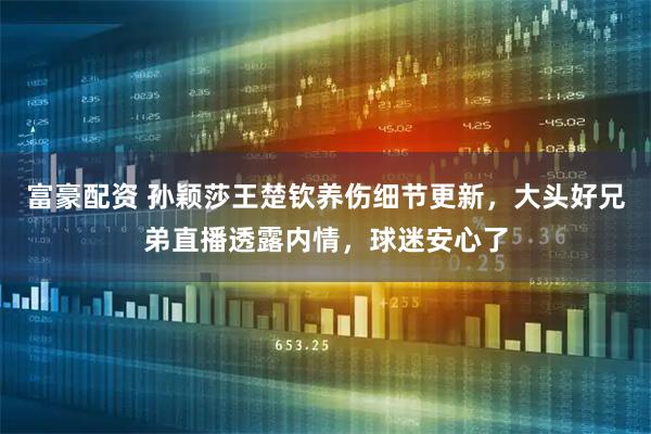 富豪配资 孙颖莎王楚钦养伤细节更新，大头好兄弟直播透露内情，球迷安心了