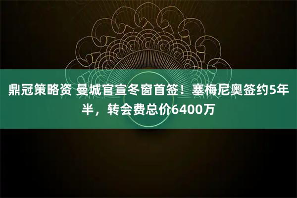 鼎冠策略资 曼城官宣冬窗首签！塞梅尼奥签约5年半，转会费总价6400万