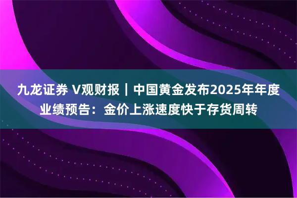 九龙证券 V观财报｜中国黄金发布2025年年度业绩预告：金价上涨速度快于存货周转