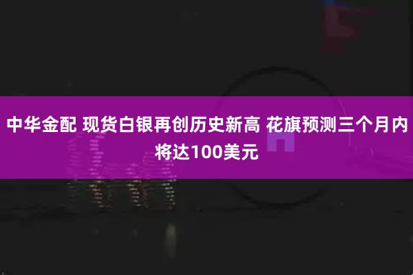 中华金配 现货白银再创历史新高 花旗预测三个月内将达100美元
