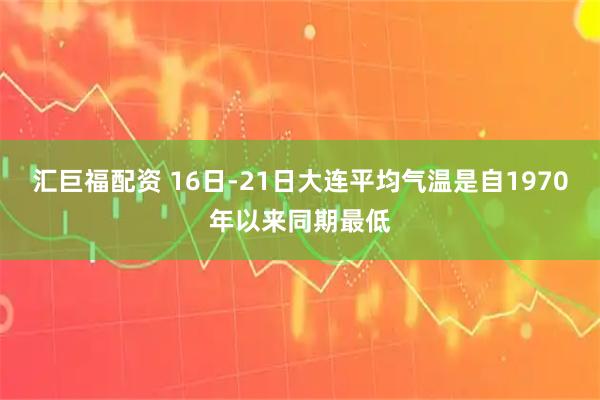 汇巨福配资 16日-21日大连平均气温是自1970年以来同期最低