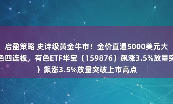 启盈策略 史诗级黄金牛市！金价直逼5000美元大关！白银有色四连板，有色ETF华宝（159876）飙涨3.5%放量突破上市高点