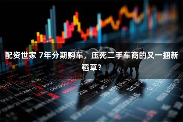 配资世家 7年分期购车，压死二手车商的又一捆新稻草？
