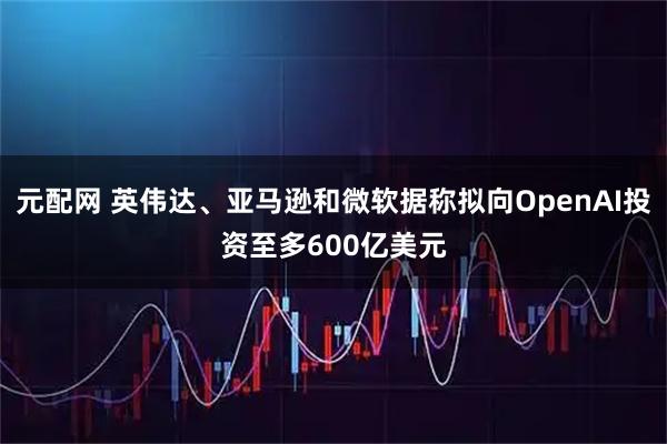 元配网 英伟达、亚马逊和微软据称拟向OpenAI投资至多600亿美元