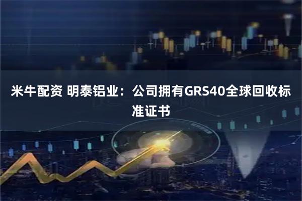 米牛配资 明泰铝业：公司拥有GRS40全球回收标准证书