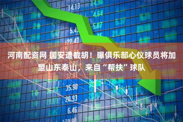 河南配资网 国安遭截胡!曝俱乐部心仪球员将加盟山东泰山,来自“帮扶”球队
