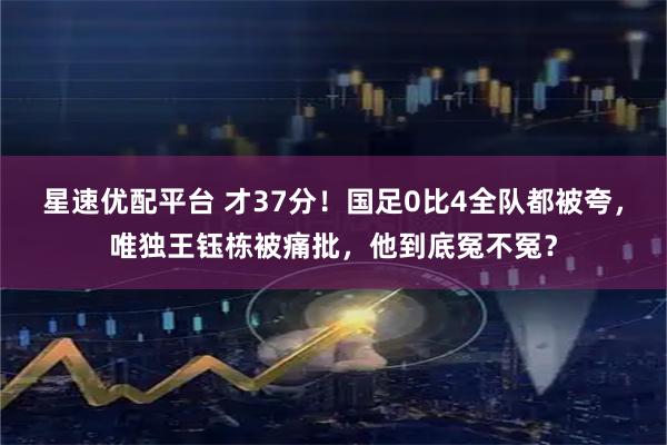 星速优配平台 才37分！国足0比4全队都被夸，唯独王钰栋被痛批，他到底冤不冤？