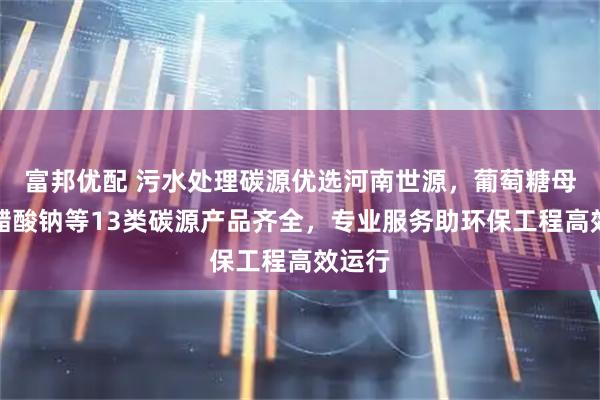 富邦优配 污水处理碳源优选河南世源，葡萄糖母液、醋酸钠等13类碳源产品齐全，专业服务助环保工程高效运行