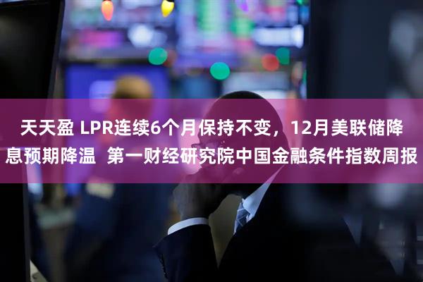 天天盈 LPR连续6个月保持不变，12月美联储降息预期降温  第一财经研究院中国金融条件指数周报