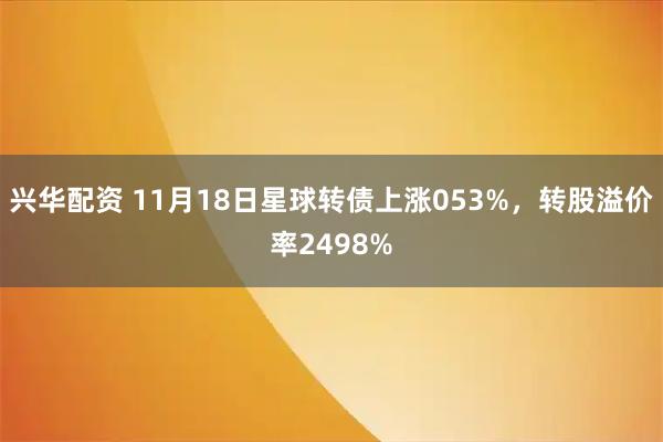 兴华配资 11月18日星球转债上涨053%，转股溢价率2498%