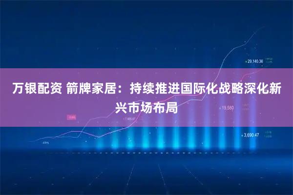 万银配资 箭牌家居：持续推进国际化战略深化新兴市场布局