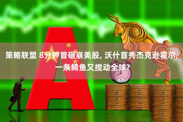 策略联盟 8分钟曾砸崩美股, 沃什首秀杰克逊霍尔, 一条鳟鱼又搅动全球?
